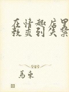 在情趣店里被调教爽到失禁的小说