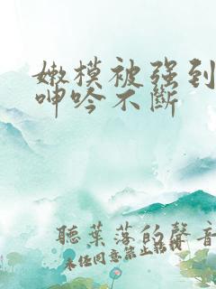 嫩模被强到高潮呻吟不断