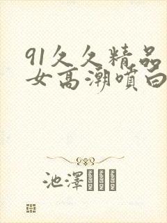 91久久精品美女高潮喷白浆