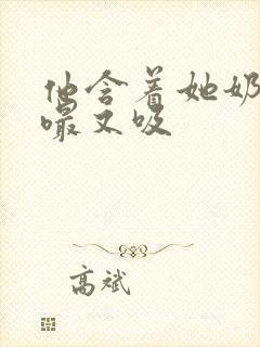 他含着她奶头又嘬又吸