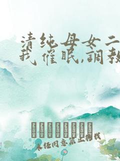 清纯母女二人被我催眠,调教成小母狗小说