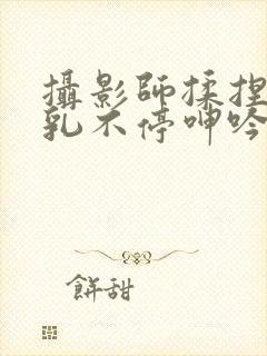 摄影师揉捏她两乳不停呻吟