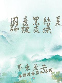 国产黑丝美女老师被爽操