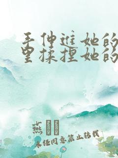 手伸进她的衣服里揉捏她的胸