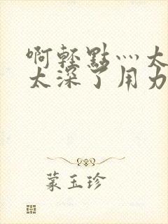 啊轻点灬太粗嗯太深了用力h小说