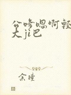 公嗲嗯啊轻点公大ji巴