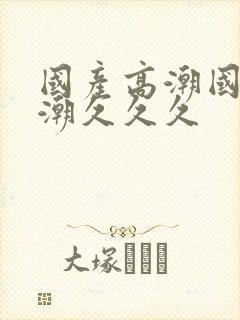 国产高潮国产高潮久久久