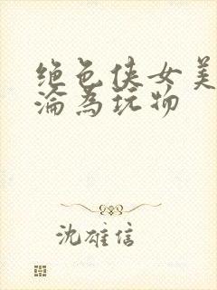 绝色侠女美妇沉沦为玩物