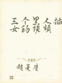 三个黑人插一个女的视频