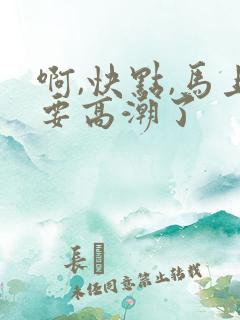 啊,快点,马上要高潮了