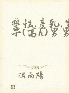 双性,产乳,生子(高h)男男