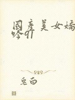 国产美女娇喘呻吟91