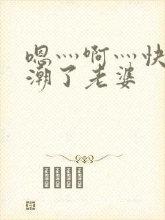 嗯灬啊灬快灬高潮了老婆