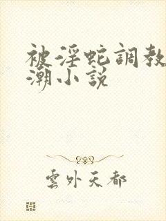 被淫蛇调教到高潮小说