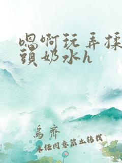 嗯啊玩弄揉捏奶头奶水h