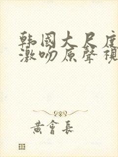 韩国大尺度舌吻激吻原声视频