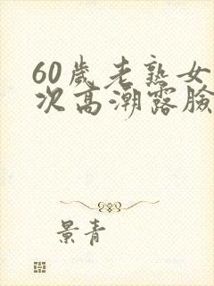60岁老熟女多次高潮露脸