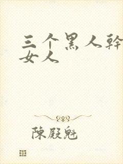 三个黑人干一个女人