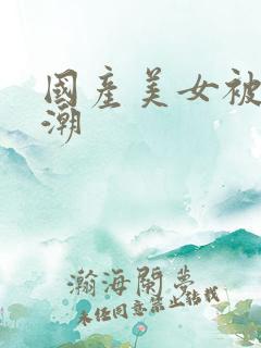 国产美女被强高潮