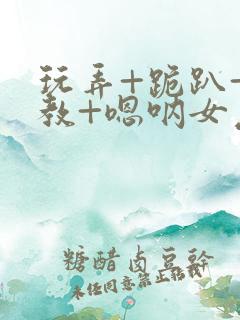 玩弄+跪趴+调教+嗯呐女友