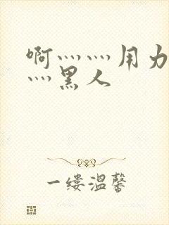 啊灬灬用力灬嗯灬黑人