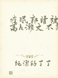 催眠郭靖被肉干高h潮文不断