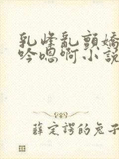 乳峰乱颤娇喘呻吟嗯啊小说