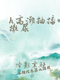 h高潮抽搐喷潮撒尿