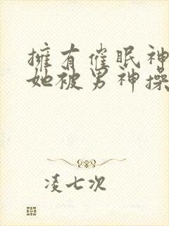 拥有催眠神力后她被男神操透了(高