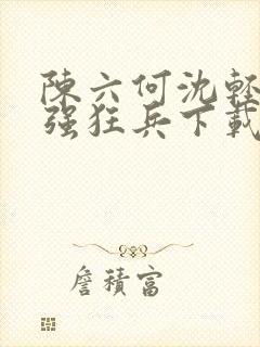 陈六何沈轻舞最强狂兵下载