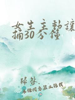 女生主动让男生捅30分钟