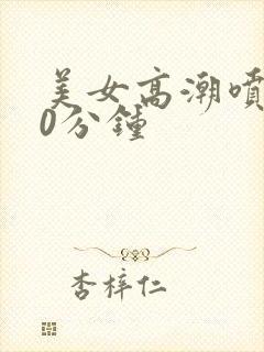 美女高潮喷水30分钟