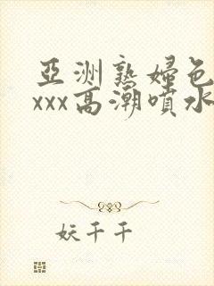 亚洲熟妇色xxxxx高潮喷水