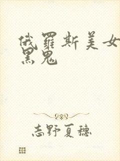 俄罗斯美女大战黑鬼