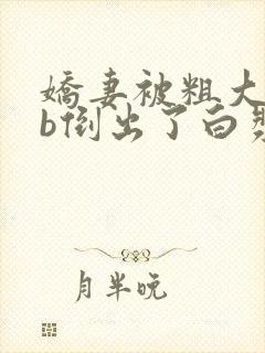 娇妻被粗大jib倒出了白浆的视频