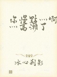 你慢点灬啊灬快灬高潮了