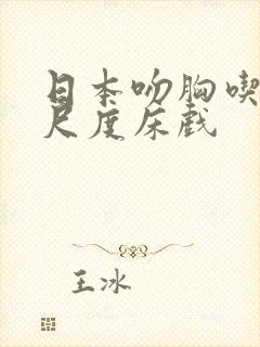 日本吻胸吃奶大尺度床戏