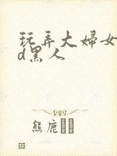 玩弄大妇女vhd黑人