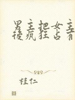 男主把女主qj后疯狂占有女主的小说