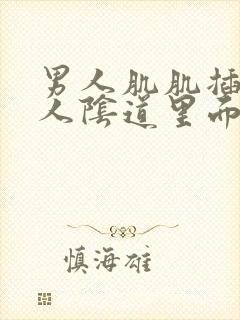 男人肌肌插入女人阴道里面视频