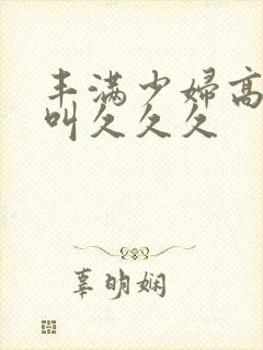 丰满少妇高潮惨叫久久久