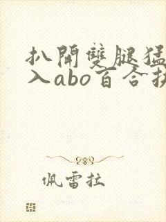 扒开双腿猛烈进入abo百合扶她