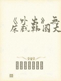 《外出》无删减床戏韩国大尺度电影