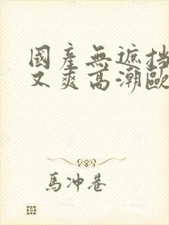 国产无遮挡又黄又爽高潮欧美