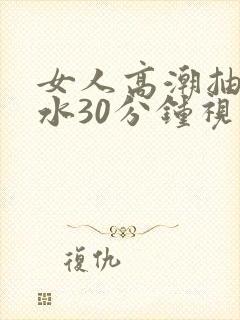 女人高潮抽搐喷水30分钟视频