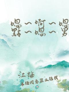 嗯～啊～嗯～轻点～嗯～男男嗯～啊～