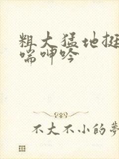 粗大猛地挺进娇喘呻吟