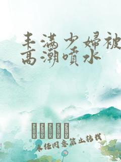 丰满少妇被爽的高潮喷水