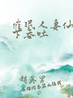 催眠人妻仙子胯下吞吐