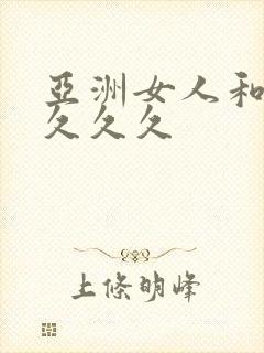 亚洲女人和黑人久久久